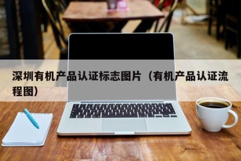 深圳有机产品认证标志图片（有机产品认证流程图）