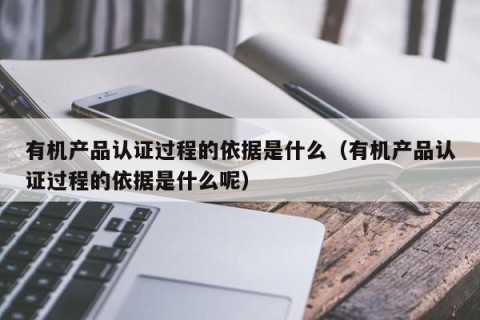 有机产品认证过程的依据是什么（有机产品认证过程的依据是什么呢）