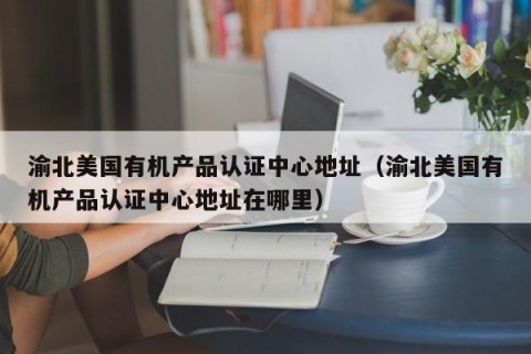 渝北美国有机产品认证中心地址（渝北美国有机产品认证中心地址在哪里）
