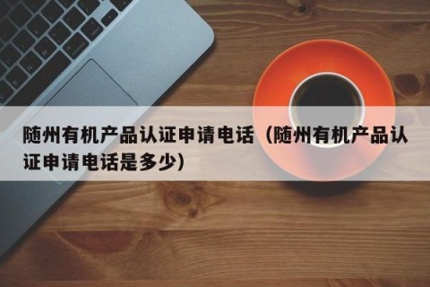随州有机产品认证申请电话（随州有机产品认证申请电话是多少）