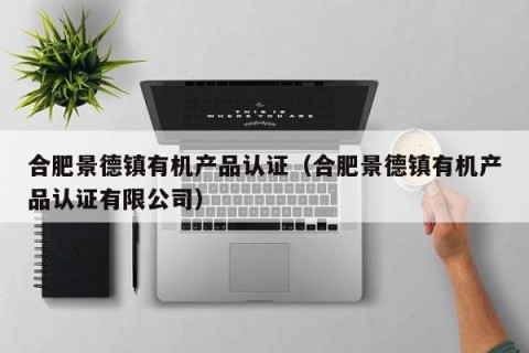 合肥景德镇有机产品认证（合肥景德镇有机产品认证有限公司）