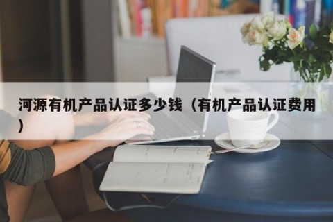 河源有机产品认证多少钱（有机产品认证费用）