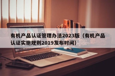 有机产品认证管理办法2023版（有机产品认证实施规则2019发布时间）