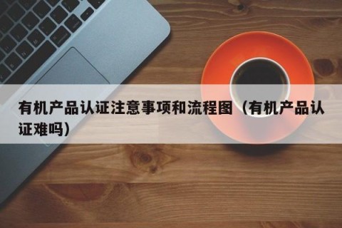 有机产品认证注意事项和流程图（有机产品认证难吗）