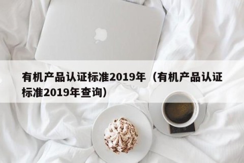 有机产品认证标准2019年（有机产品认证标准2019年查询）