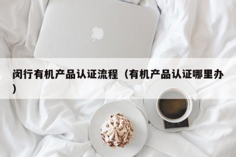 闵行有机产品认证流程（有机产品认证哪里办）