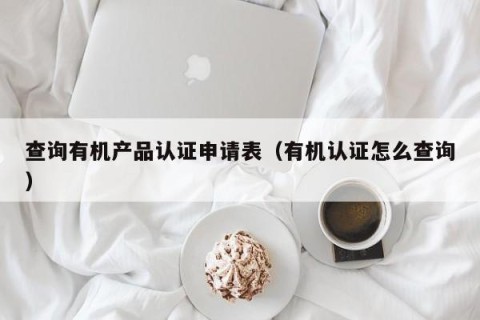 查询有机产品认证申请表（有机认证怎么查询）