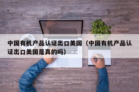 中国有机产品认证出口美国（中国有机产品认证出口美国是真的吗）