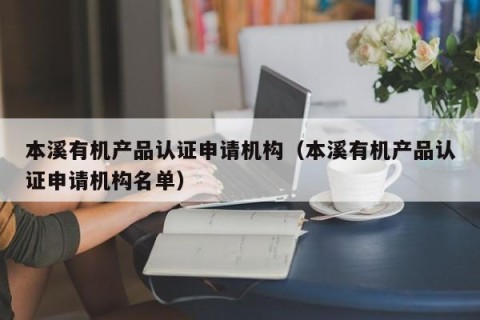 本溪有机产品认证申请机构（本溪有机产品认证申请机构名单）