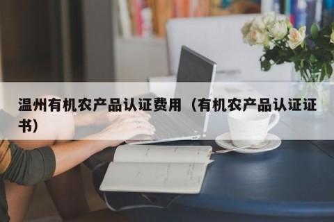 温州有机农产品认证费用（有机农产品认证证书）