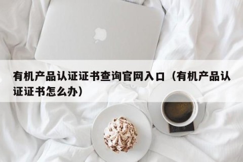 有机产品认证证书查询官网入口（有机产品认证证书怎么办）