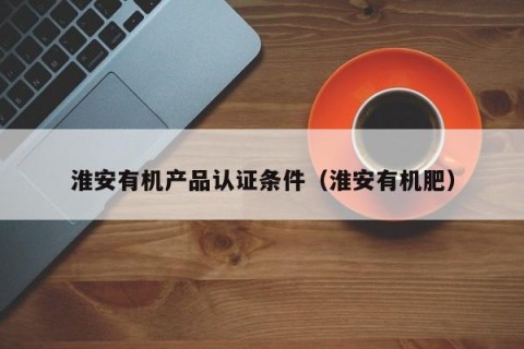 淮安有机产品认证条件（淮安有机肥）