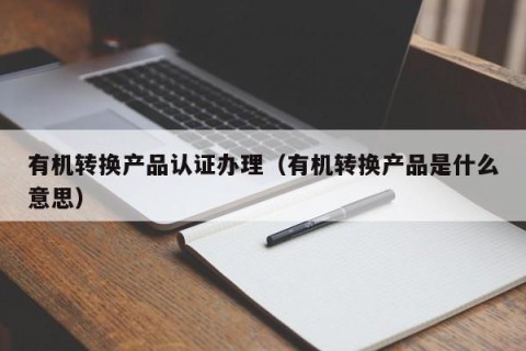 有机转换产品认证办理（有机转换产品是什么意思）