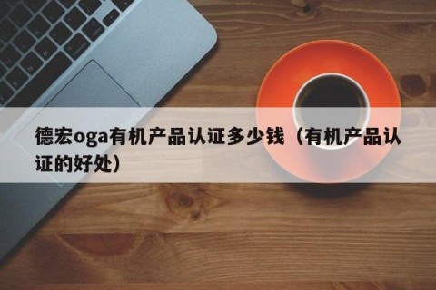 德宏oga有机产品认证多少钱（有机产品认证的好处）