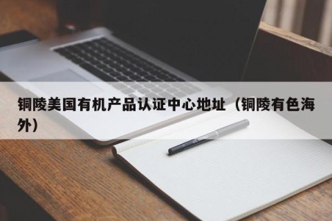 铜陵美国有机产品认证中心地址（铜陵有色海外）