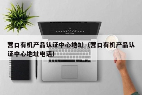 营口有机产品认证中心地址（营口有机产品认证中心地址电话）