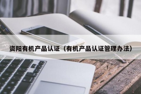 资阳有机产品认证（有机产品认证管理办法）