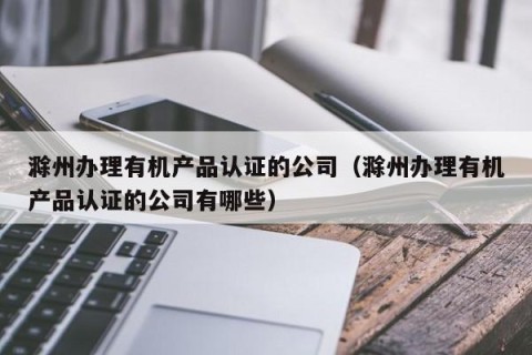 滁州办理有机产品认证的公司（滁州办理有机产品认证的公司有哪些）