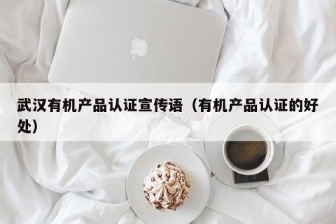 武汉有机产品认证宣传语（有机产品认证的好处）