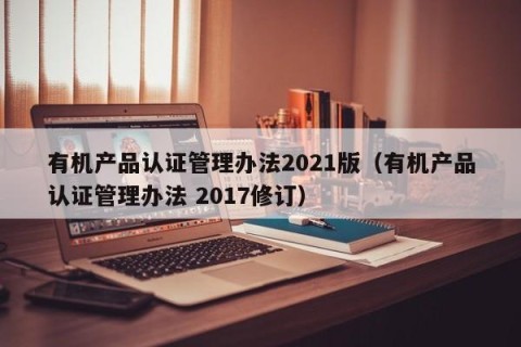 有机产品认证管理办法2021版（有机产品认证管理办法 2017修订）