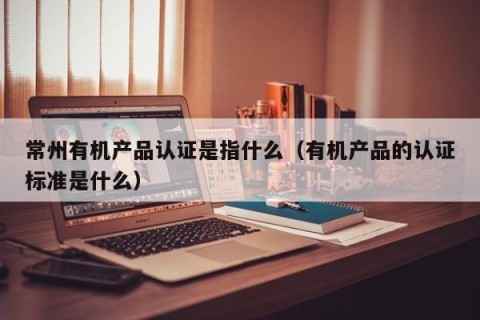 常州有机产品认证是指什么（有机产品的认证标准是什么）