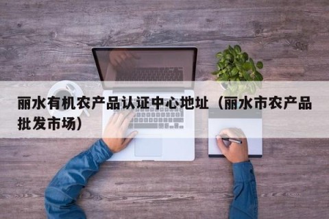 丽水有机农产品认证中心地址（丽水市农产品批发市场）