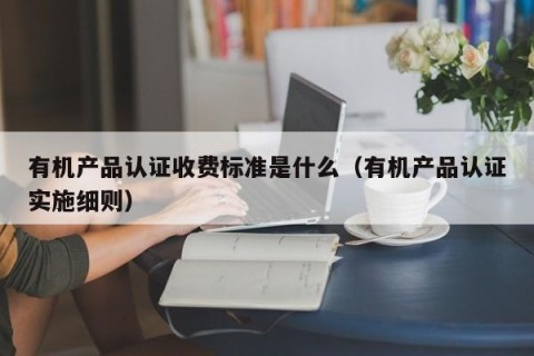 有机产品认证收费标准是什么（有机产品认证实施细则）