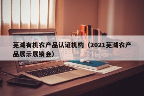 芜湖有机农产品认证机构（2021芜湖农产品展示展销会）