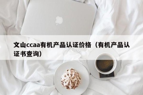 文山ccaa有机产品认证价格（有机产品认证书查询）