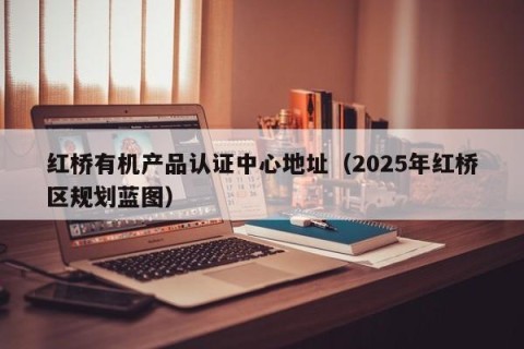 红桥有机产品认证中心地址（2025年红桥区规划蓝图）