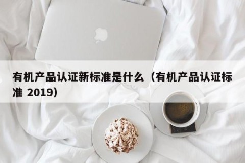 有机产品认证新标准是什么（有机产品认证标准 2019）