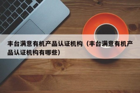 丰台满意有机产品认证机构（丰台满意有机产品认证机构有哪些）