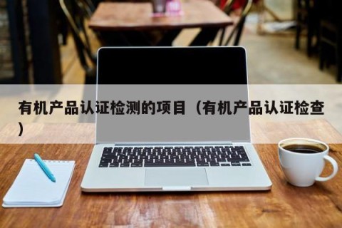 有机产品认证检测的项目（有机产品认证检查）