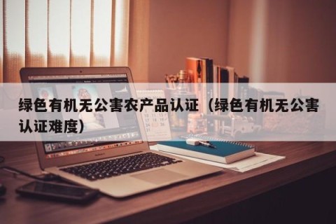 绿色有机无公害农产品认证（绿色有机无公害认证难度）