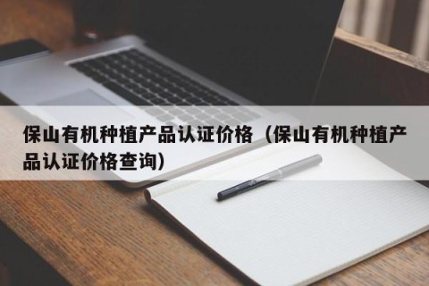 保山有机种植产品认证价格（保山有机种植产品认证价格查询）