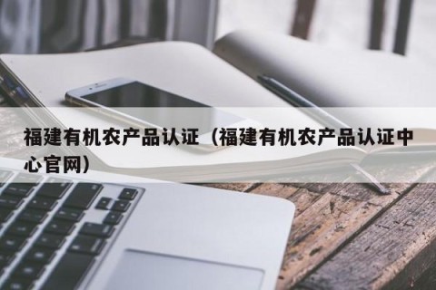 福建有机农产品认证（福建有机农产品认证中心官网）