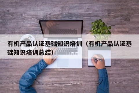 有机产品认证基础知识培训（有机产品认证基础知识培训总结）
