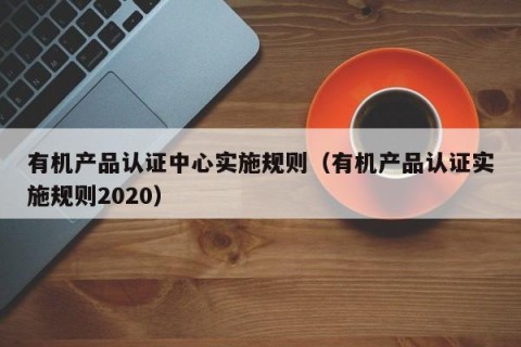 有机产品认证中心实施规则（有机产品认证实施规则2020）