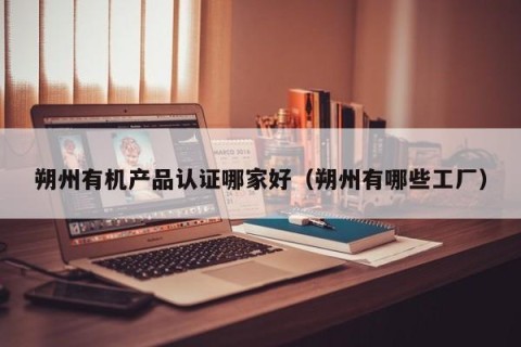 朔州有机产品认证哪家好（朔州有哪些工厂）