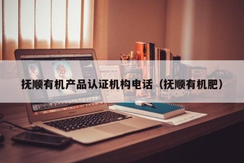 抚顺有机产品认证机构电话（抚顺有机肥）
