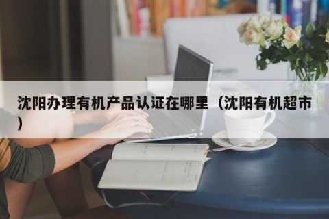 沈阳办理有机产品认证在哪里（沈阳有机超市）