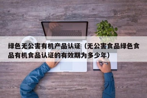 绿色无公害有机产品认证（无公害食品绿色食品有机食品认证的有效期为多少年）