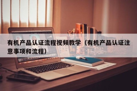 有机产品认证流程视频教学（有机产品认证注意事项和流程）