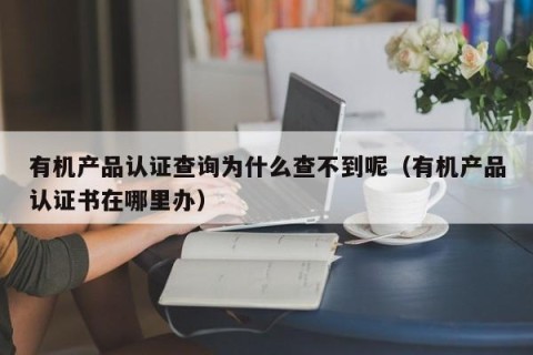 有机产品认证查询为什么查不到呢（有机产品认证书在哪里办）