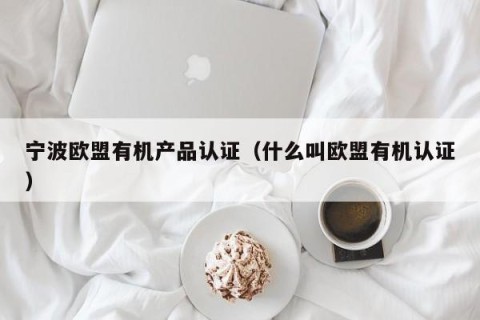 宁波欧盟有机产品认证（什么叫欧盟有机认证）