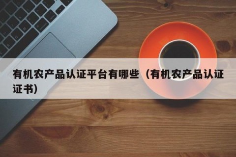 有机农产品认证平台有哪些（有机农产品认证证书）
