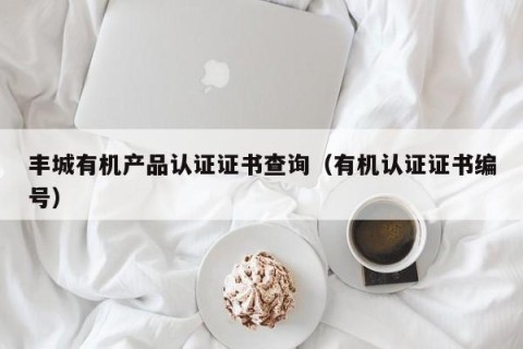 丰城有机产品认证证书查询（有机认证证书编号）
