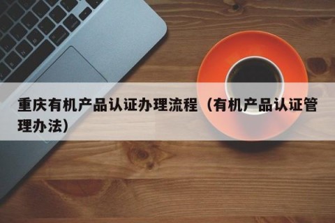 重庆有机产品认证办理流程（有机产品认证管理办法）