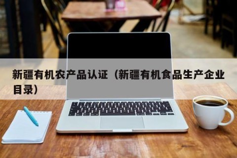 新疆有机农产品认证（新疆有机食品生产企业目录）