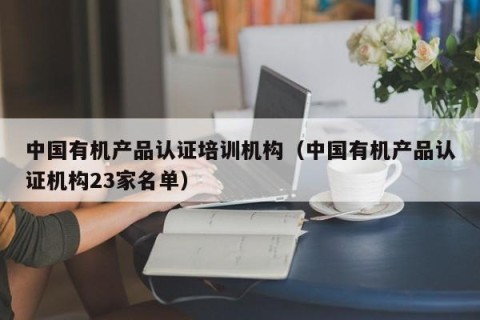中国有机产品认证培训机构（中国有机产品认证机构23家名单）